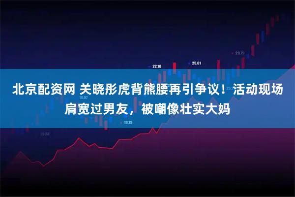 北京配资网 关晓彤虎背熊腰再引争议！活动现场肩宽过男友，被嘲像壮实大妈