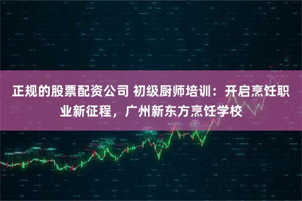 正规的股票配资公司 初级厨师培训：开启烹饪职业新征程，广州新东方烹饪学校