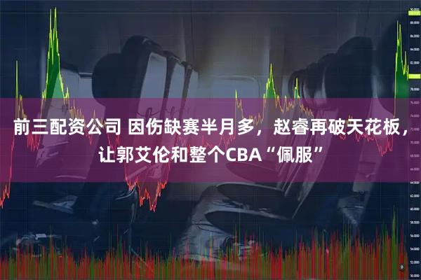 前三配资公司 因伤缺赛半月多，赵睿再破天花板，让郭艾伦和整个CBA“佩服”