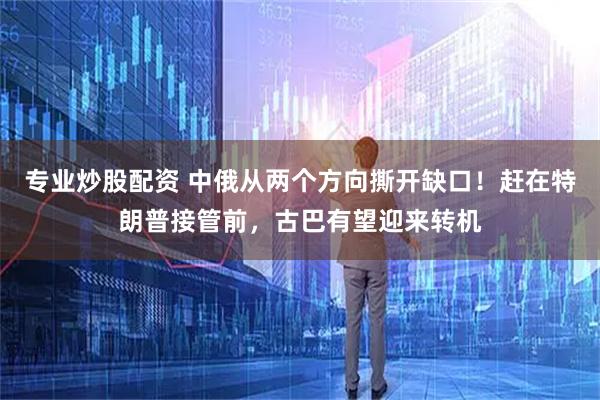 专业炒股配资 中俄从两个方向撕开缺口！赶在特朗普接管前，古巴有望迎来转机