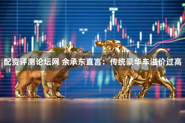 配资评测论坛网 余承东直言：传统豪华车溢价过高