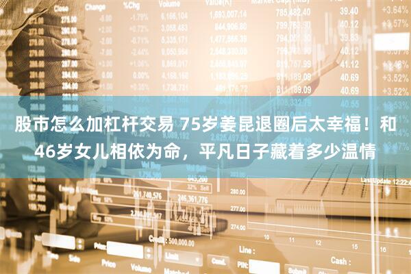 股市怎么加杠杆交易 75岁姜昆退圈后太幸福!和46岁女儿相依为命,平凡日子藏着多少温情