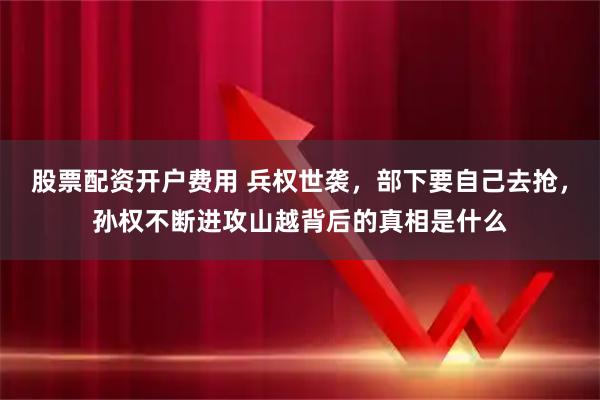 股票配资开户费用 兵权世袭，部下要自己去抢，孙权不断进攻山越背后的真相是什么