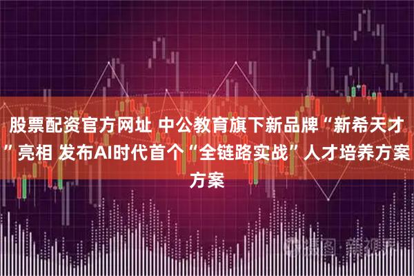 股票配资官方网址 中公教育旗下新品牌“新希天才”亮相 发布AI时代首个“全链路实战”人才培养方案
