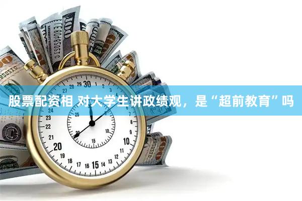 股票配资相 对大学生讲政绩观，是“超前教育”吗