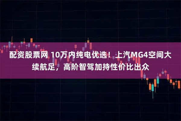配资股票网 10万内纯电优选！上汽MG4空间大续航足，高阶智驾加持性价比出众