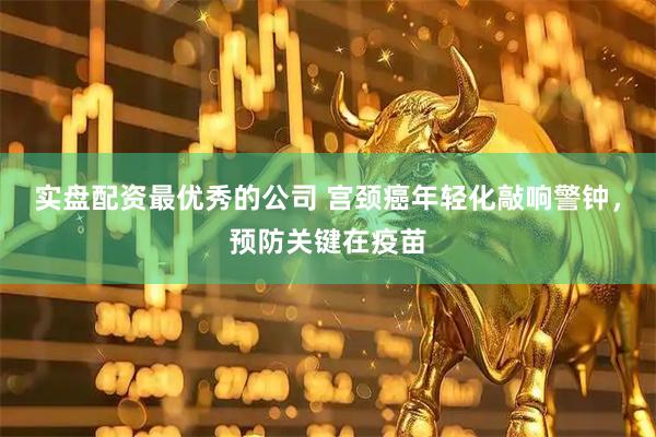实盘配资最优秀的公司 宫颈癌年轻化敲响警钟，预防关键在疫苗