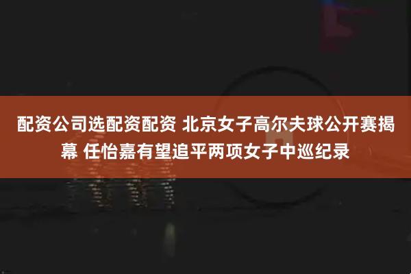配资公司选配资配资 北京女子高尔夫球公开赛揭幕 任怡嘉有望追平两项女子中巡纪录