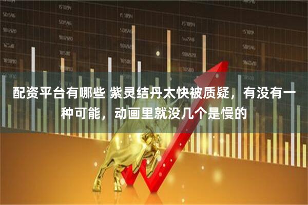 配资平台有哪些 紫灵结丹太快被质疑，有没有一种可能，动画里就没几个是慢的