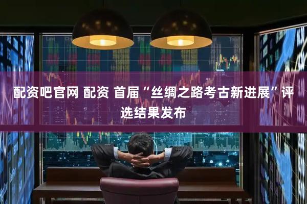 配资吧官网 配资 首届“丝绸之路考古新进展”评选结果发布
