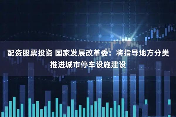 配资股票投资 国家发展改革委：将指导地方分类推进城市停车设施建设
