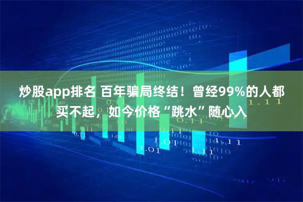 炒股app排名 百年骗局终结！曾经99%的人都买不起，如今价格“跳水”随心入