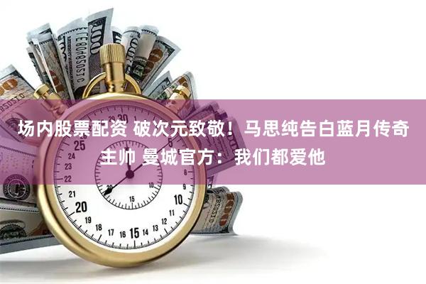场内股票配资 破次元致敬！马思纯告白蓝月传奇主帅 曼城官方：我们都爱他