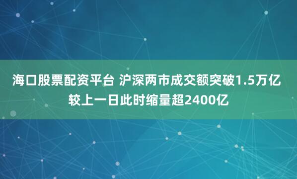 海口股票配资平台 沪深两市成交额突破1.5万亿 较上一日此时缩量超2400亿
