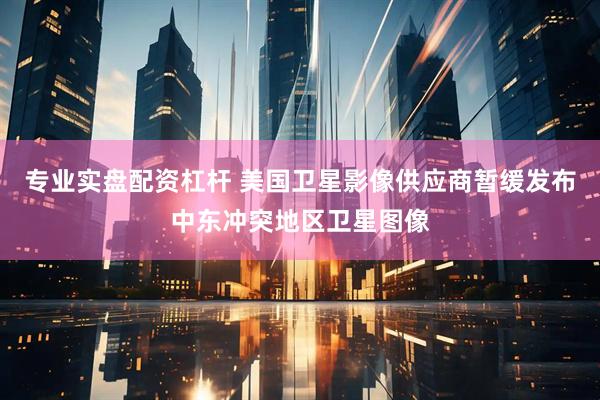 专业实盘配资杠杆 美国卫星影像供应商暂缓发布中东冲突地区卫星图像