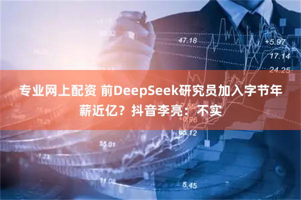专业网上配资 前DeepSeek研究员加入字节年薪近亿？抖音李亮：不实