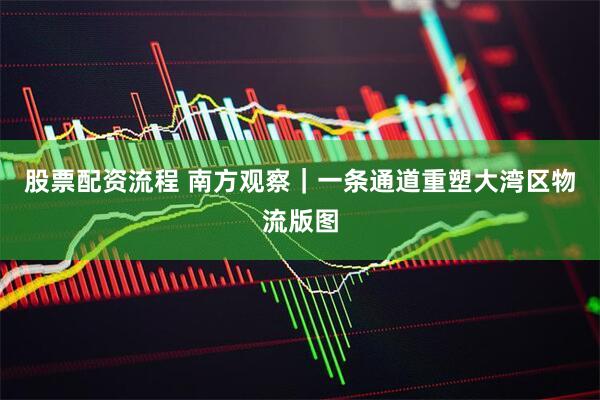 股票配资流程 南方观察｜一条通道重塑大湾区物流版图