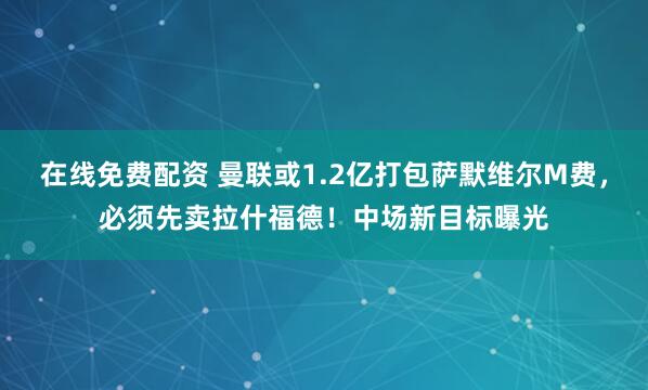 在线免费配资 曼联或1.2亿打包萨默维尔M费，必须先卖拉什福德！中场新目标曝光