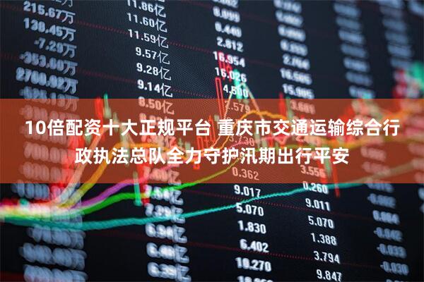 10倍配资十大正规平台 重庆市交通运输综合行政执法总队全力守护汛期出行平安