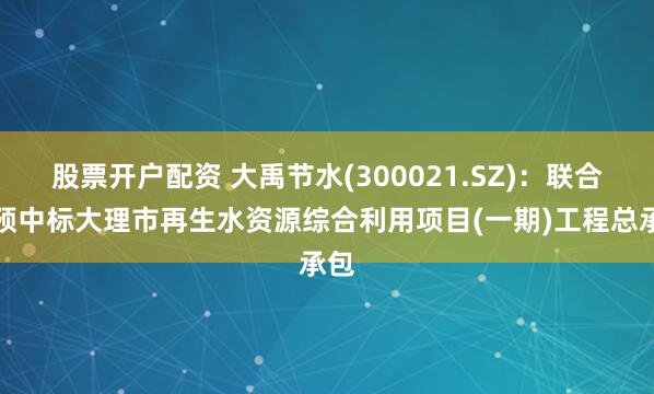 股票开户配资 大禹节水(300021.SZ):联合体预中标大理市再生水资源综合利用项目(一期)工程总承包