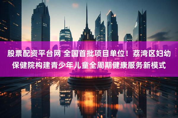 股票配资平台网 全国首批项目单位！荔湾区妇幼保健院构建青少年儿童全周期健康服务新模式