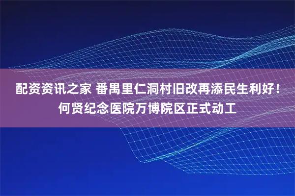 配资资讯之家 番禺里仁洞村旧改再添民生利好！何贤纪念医院万博院区正式动工