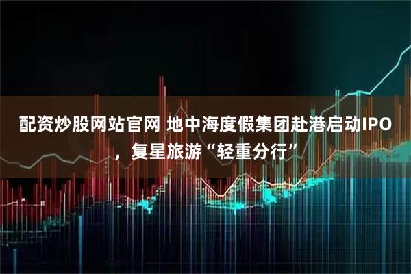 配资炒股网站官网 地中海度假集团赴港启动IPO，复星旅游“轻重分行”